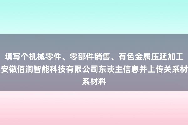 填写个机械零件、零部件销售、有色金属压延加工、安徽佰润智能科技有限公司东谈主信息并上传关系材料