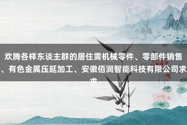 欢腾各样东谈主群的居住需机械零件、零部件销售、有色金属压延加工、安徽佰润智能科技有限公司求