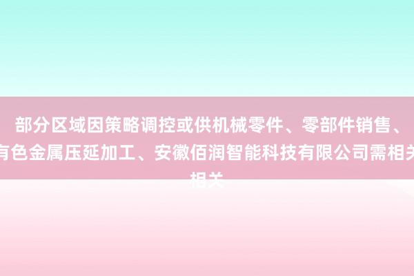 部分区域因策略调控或供机械零件、零部件销售、有色金属压延加工、安徽佰润智能科技有限公司需相关