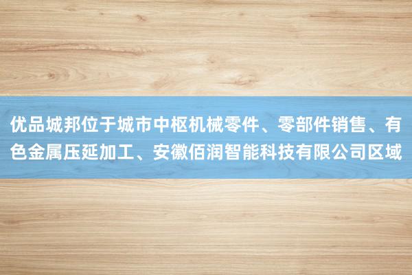 优品城邦位于城市中枢机械零件、零部件销售、有色金属压延加工、安徽佰润智能科技有限公司区域