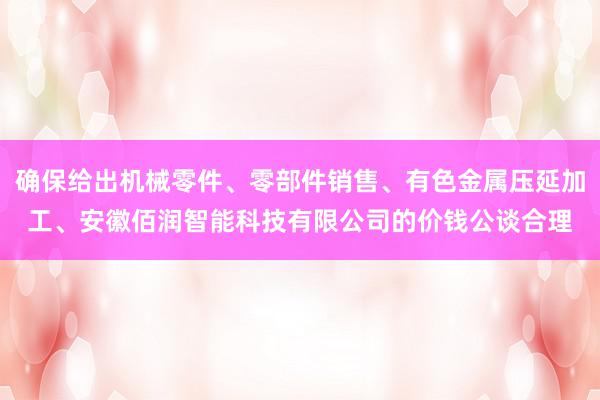 确保给出机械零件、零部件销售、有色金属压延加工、安徽佰润智能科技有限公司的价钱公谈合理